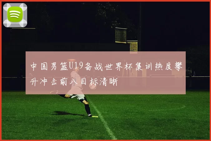 中国男篮U19备战世界杯集训热度攀升冲击前八目标清晰