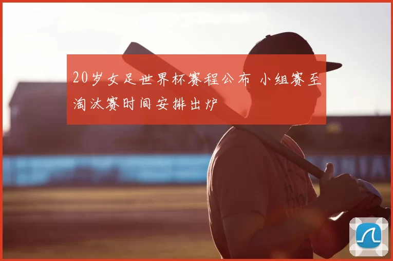 20岁女足世界杯赛程公布 小组赛至淘汰赛时间安排出炉