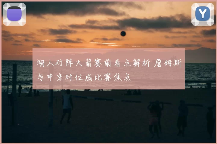 湖人对阵火箭赛前看点解析 詹姆斯与申京对位成比赛焦点