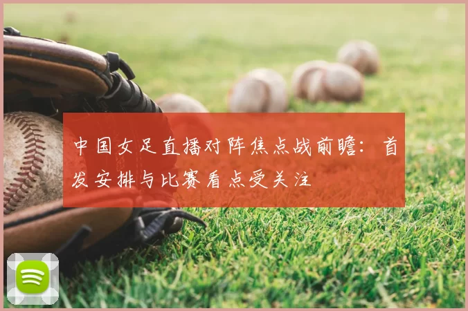 中国女足直播对阵焦点战前瞻：首发安排与比赛看点受关注