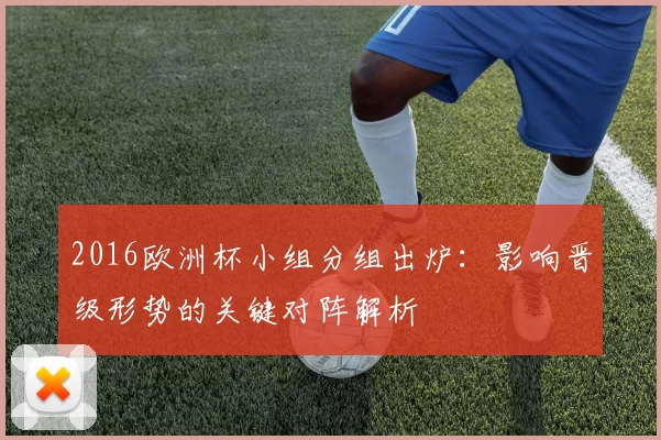 2016欧洲杯小组分组出炉：影响晋级形势的关键对阵解析