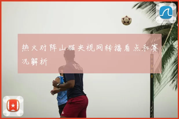 热火对阵山猫央视网转播看点和赛况解析