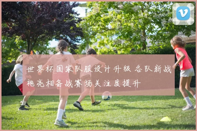 世界杯国家队服设计升级 各队新战袍亮相备战赛场关注度提升