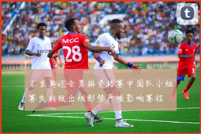 东京奥运会男排资格赛中国队小组赛失利致出线形势严峻影响赛程