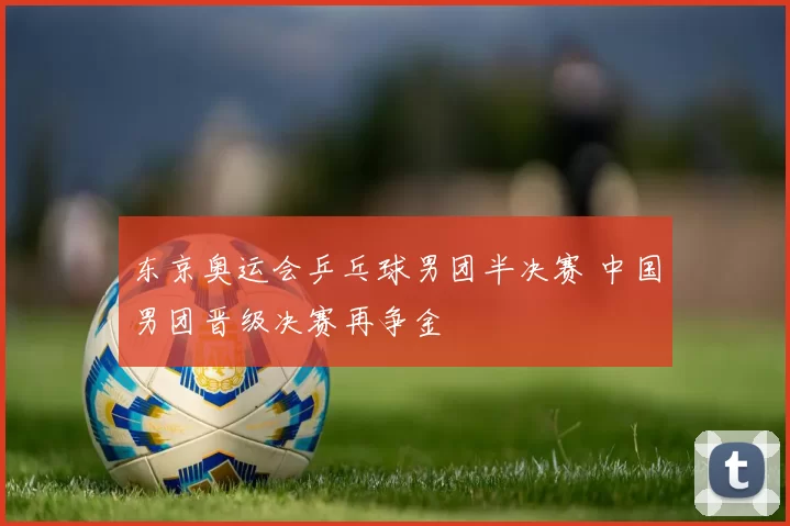 东京奥运会乒乓球男团半决赛 中国男团晋级决赛再争金