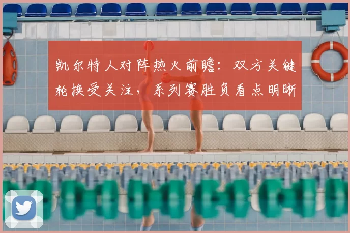 凯尔特人对阵热火前瞻:双方关键轮换受关注,系列赛胜负看点明晰