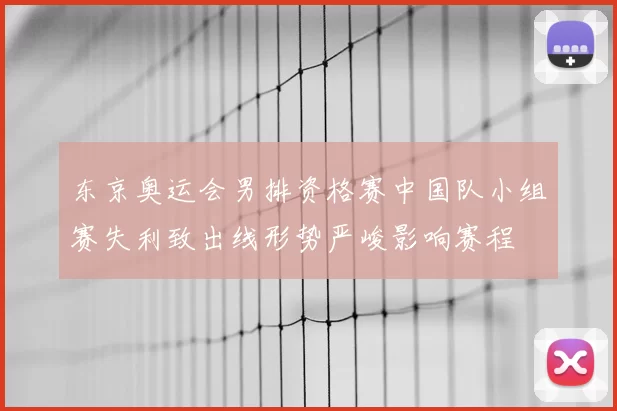 东京奥运会男排资格赛中国队小组赛失利致出线形势严峻影响赛程