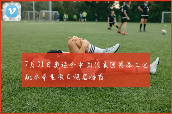 7月31日奥运会中国代表团再添三金跳水举重项目稳居榜首