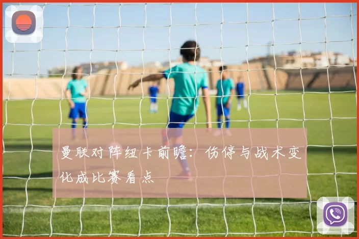 曼联对阵纽卡前瞻:伤停与战术变化成比赛看点