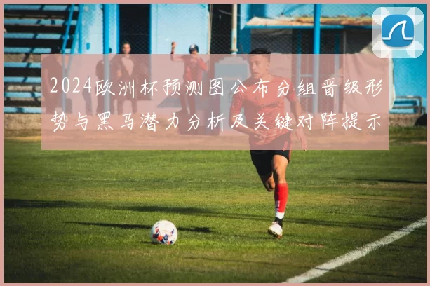 2024欧洲杯预测图公布分组晋级形势与黑马潜力分析及关键对阵提示