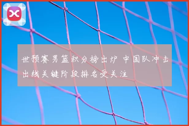 世预赛男篮积分榜出炉 中国队冲击出线关键阶段排名受关注