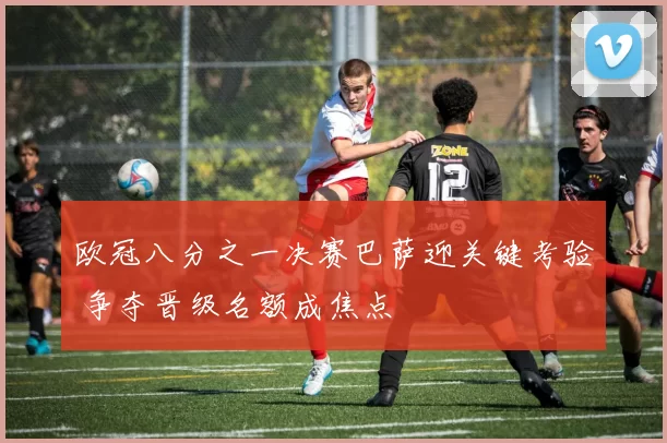欧冠八分之一决赛巴萨迎关键考验 争夺晋级名额成焦点