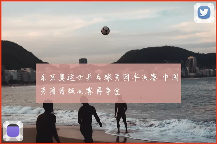 东京奥运会乒乓球男团半决赛 中国男团晋级决赛再争金