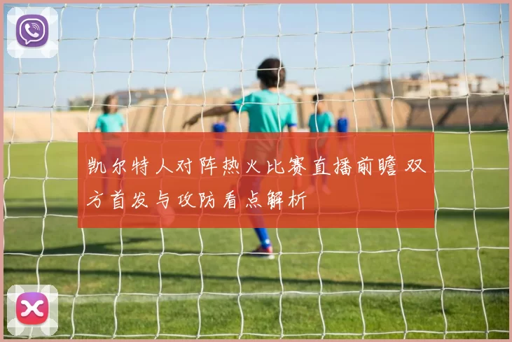 凯尔特人对阵热火比赛直播前瞻 双方首发与攻防看点解析