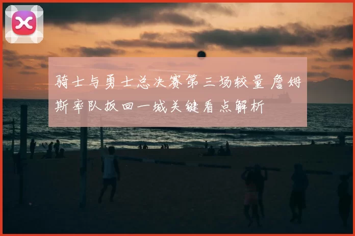 骑士与勇士总决赛第三场较量 詹姆斯率队扳回一城关键看点解析