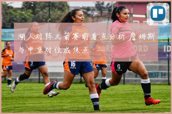 湖人对阵火箭赛前看点分析 詹姆斯与申京对位成焦点