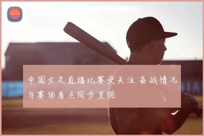 中国女足直播比赛受关注 备战情况与赛场看点同步呈现