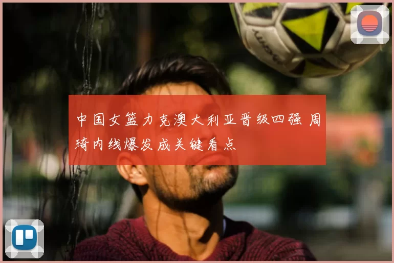 中国女篮力克澳大利亚晋级四强 周琦内线爆发成关键看点