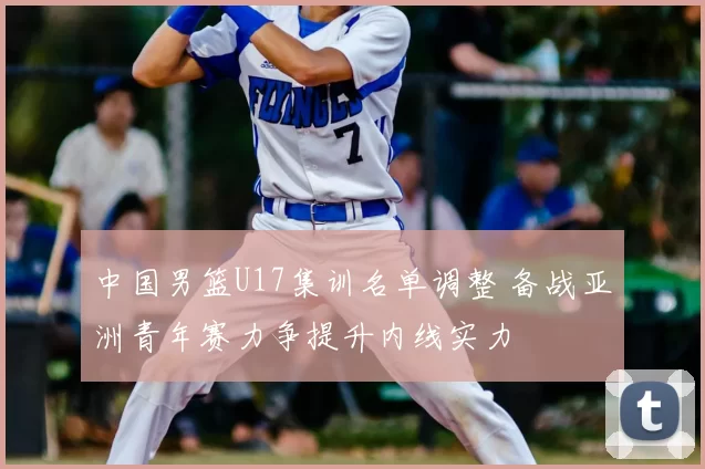 中国男篮U17集训名单调整 备战亚洲青年赛力争提升内线实力