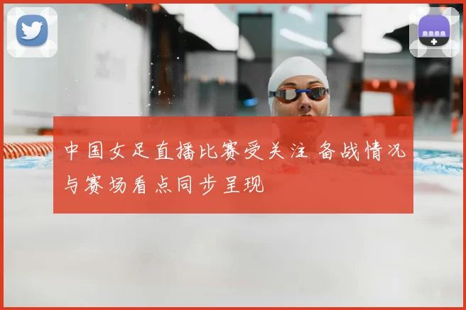 中国女足直播比赛受关注 备战情况与赛场看点同步呈现