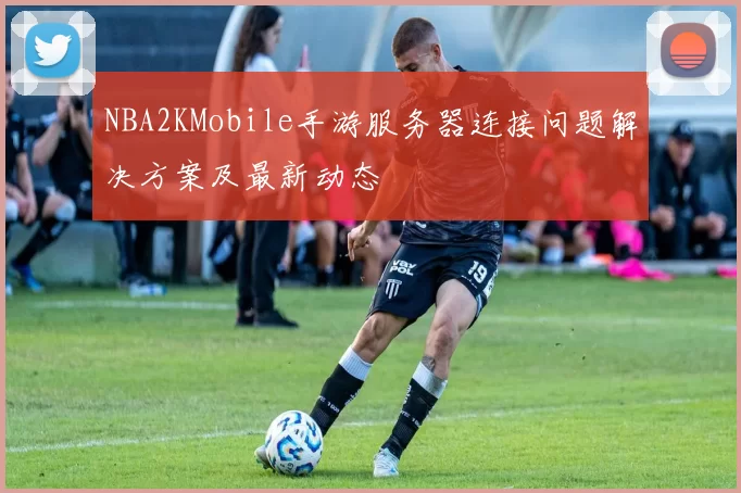 NBA2KMobile手游服务器连接问题解决方案及最新动态