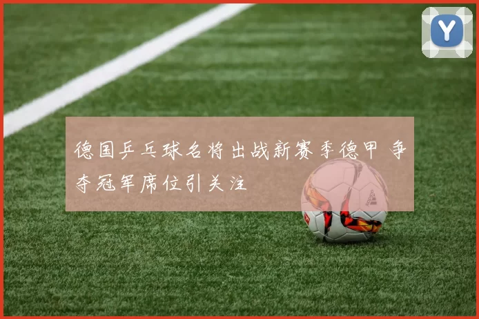 德国乒乓球名将出战新赛季德甲 争夺冠军席位引关注