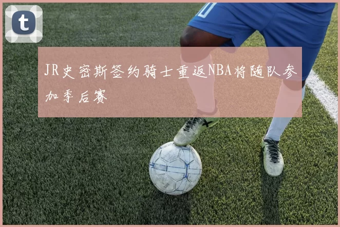 JR史密斯签约骑士重返NBA将随队参加季后赛