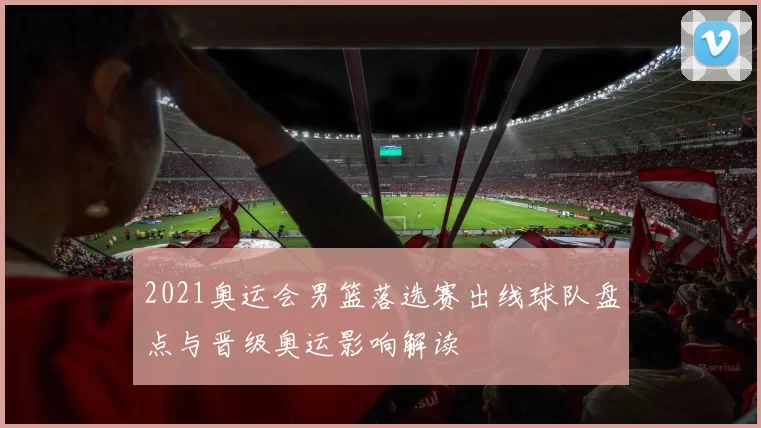 2021奥运会男篮落选赛出线球队盘点与晋级奥运影响解读