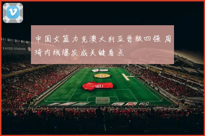 中国女篮力克澳大利亚晋级四强 周琦内线爆发成关键看点