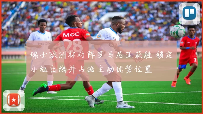 瑞士欧洲杯对阵罗马尼亚获胜 锁定小组出线并占据主动优势位置