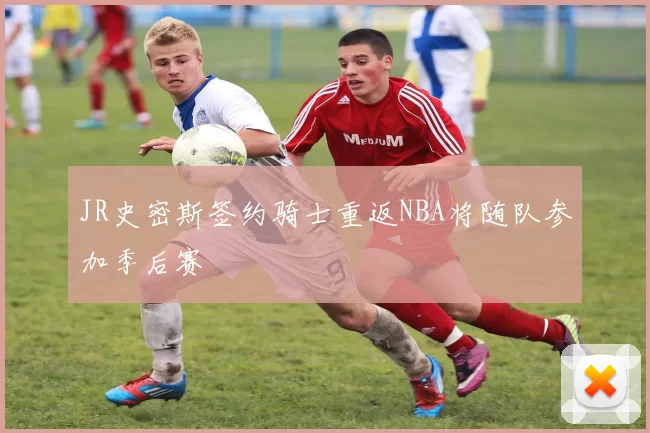 JR史密斯签约骑士重返NBA将随队参加季后赛