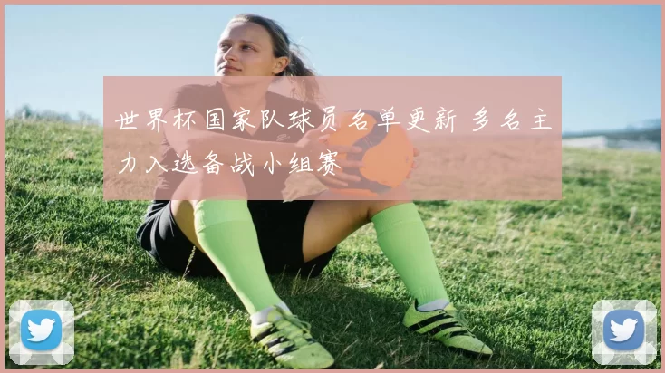 世界杯国家队球员名单更新 多名主力入选备战小组赛