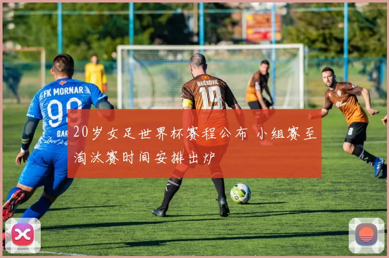 20岁女足世界杯赛程公布 小组赛至淘汰赛时间安排出炉
