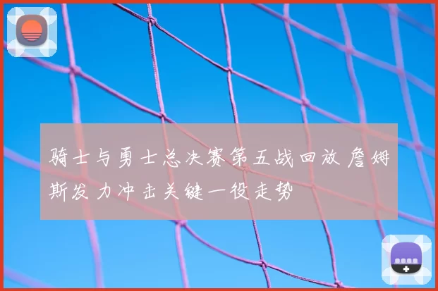 骑士与勇士总决赛第五战回放 詹姆斯发力冲击关键一役走势