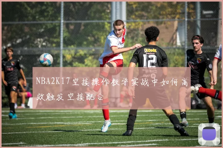 NBA2K17空接操作教学实战中如何高效触发空接配合