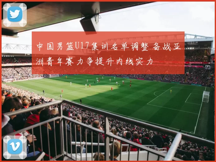 中国男篮U17集训名单调整 备战亚洲青年赛力争提升内线实力
