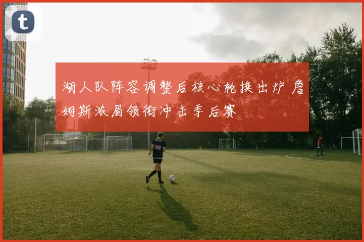 湖人队阵容调整后核心轮换出炉 詹姆斯浓眉领衔冲击季后赛