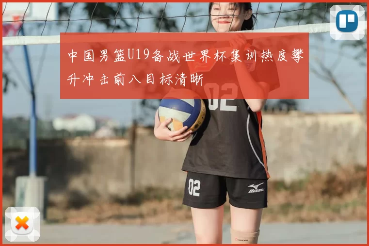 中国男篮U19备战世界杯集训热度攀升冲击前八目标清晰
