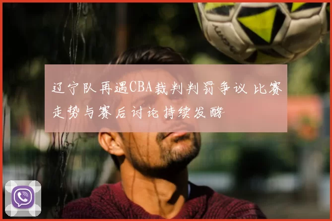 辽宁队再遇CBA裁判判罚争议 比赛走势与赛后讨论持续发酵