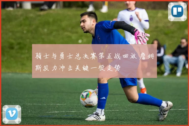 骑士与勇士总决赛第五战回放 詹姆斯发力冲击关键一役走势