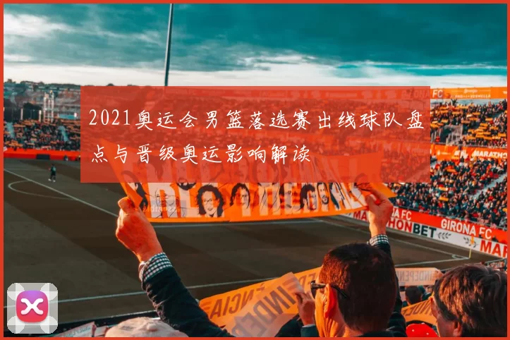 2021奥运会男篮落选赛出线球队盘点与晋级奥运影响解读