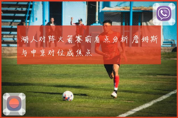 湖人对阵火箭赛前看点分析 詹姆斯与申京对位成焦点