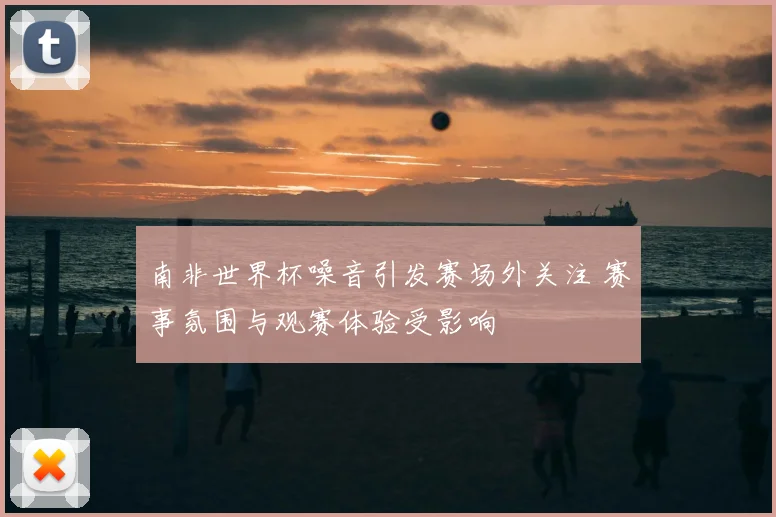 南非世界杯噪音引发赛场外关注 赛事氛围与观赛体验受影响
