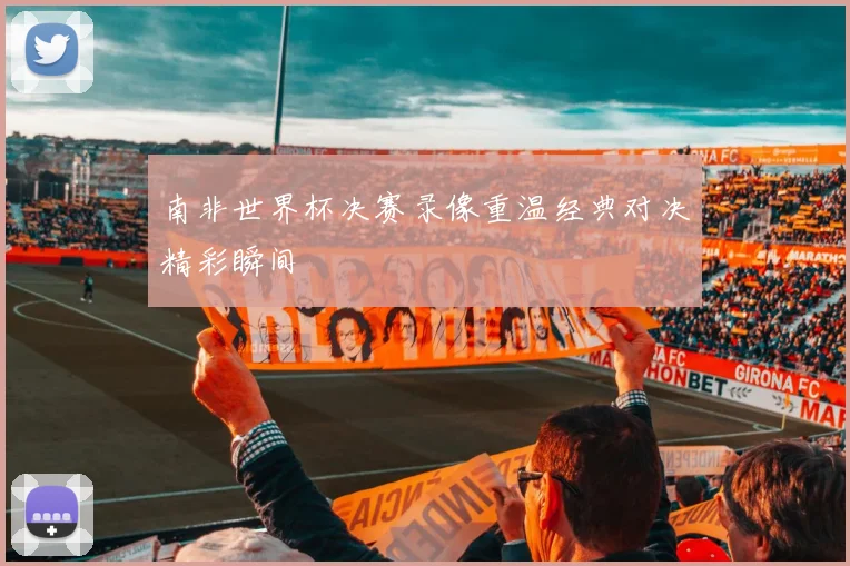南非世界杯决赛录像重温经典对决精彩瞬间
