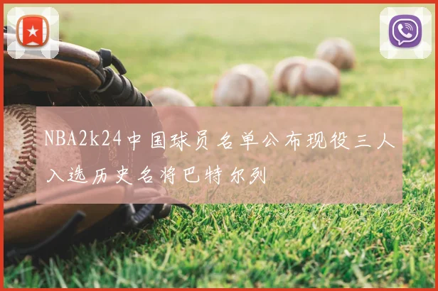 NBA2k24中国球员名单公布现役三人入选历史名将巴特尔列