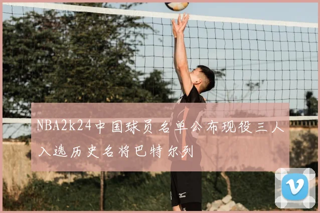 NBA2k24中国球员名单公布现役三人入选历史名将巴特尔列