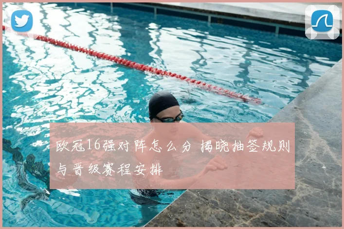 欧冠16强对阵怎么分 揭晓抽签规则与晋级赛程安排